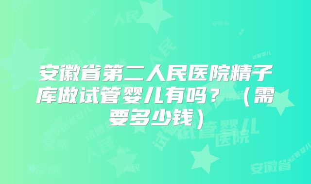 安徽省第二人民医院精子库做试管婴儿有吗?(需要多少钱)