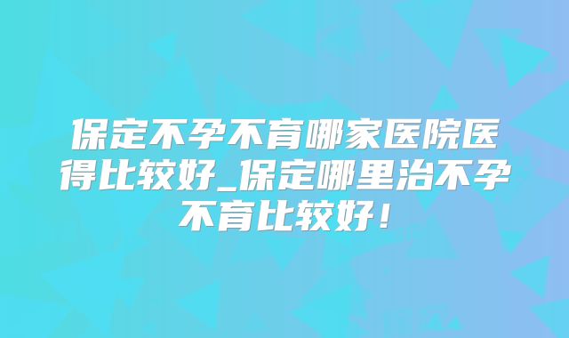 保定不孕不育哪家医院医得比较好_保定哪里治不孕不育比较好！