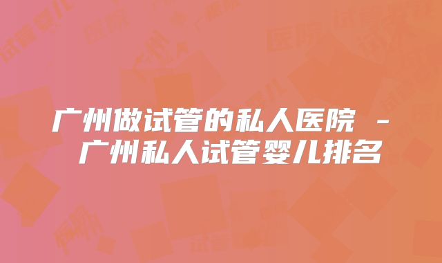 广州做试管的私人医院 - 广州私人试管婴儿排名
