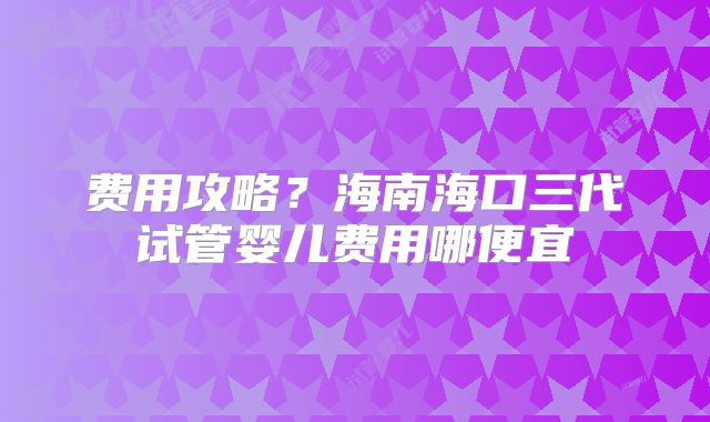 费用攻略？海南海口三代试管婴儿费用哪便宜