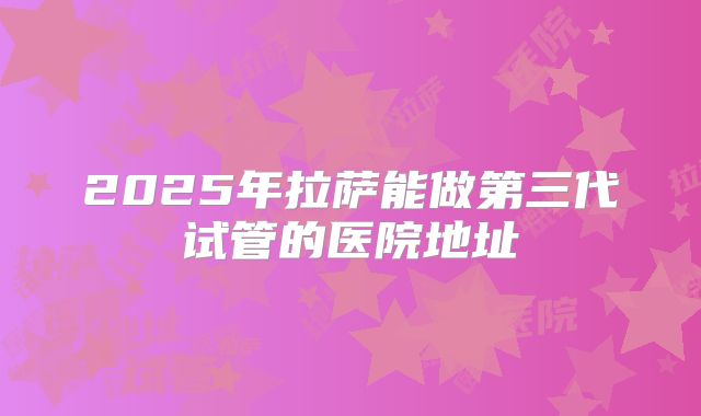 2025年拉萨能做第三代试管的医院地址
