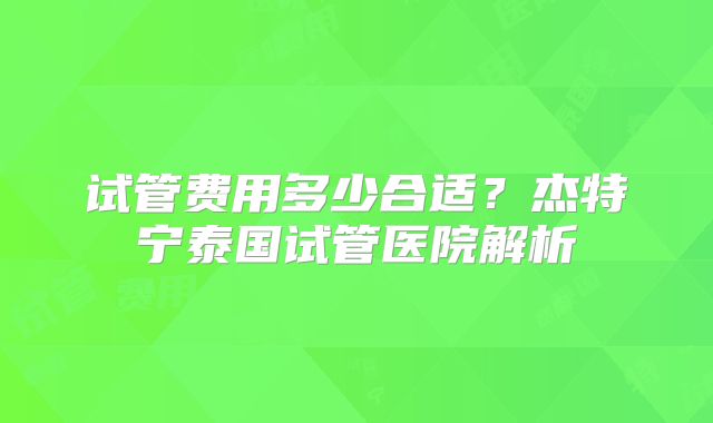 试管费用多少合适？杰特宁泰国试管医院解析