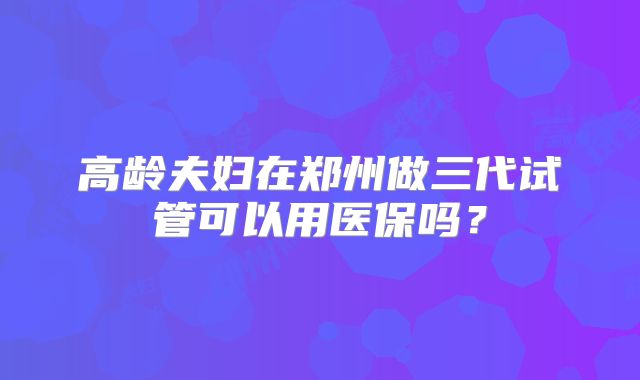 高龄夫妇在郑州做三代试管可以用医保吗？