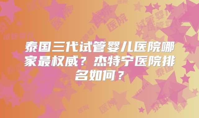 泰国三代试管婴儿医院哪家最权威？杰特宁医院排名如何？
