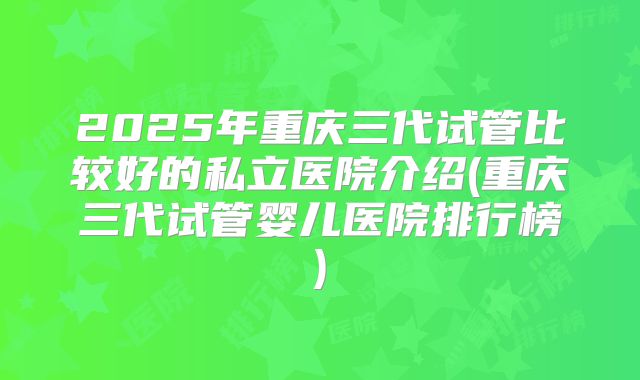 2025年重庆三代试管比较好的私立医院介绍(重庆三代试管婴儿医院排行榜)