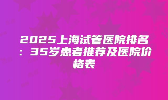 2025上海试管医院排名：35岁患者推荐及医院价格表