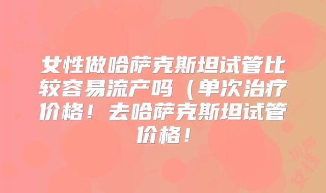女性做哈萨克斯坦试管比较容易流产吗(单次治疗价格!去哈萨克斯坦试管价格!