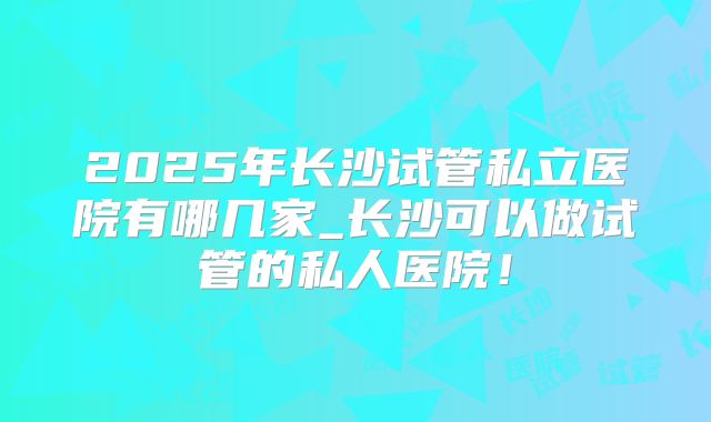 2025年长沙试管私立医院有哪几家_长沙可以做试管的私人医院！