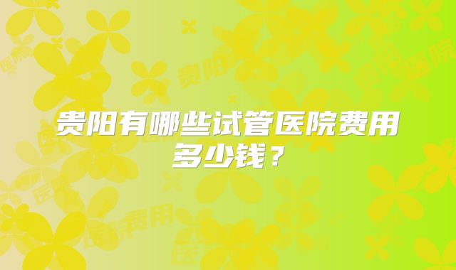 贵阳有哪些试管医院费用多少钱？