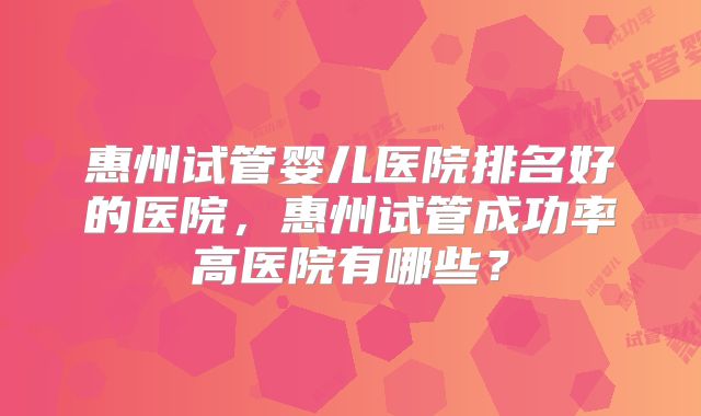 惠州试管婴儿医院排名好的医院，惠州试管成功率高医院有哪些？