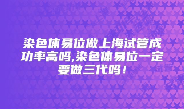 染色体易位做上海试管成功率高吗,染色体易位一定要做三代吗！