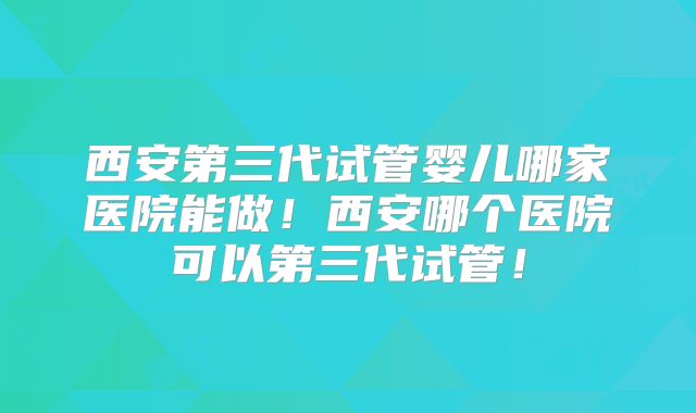 西安第三代试管婴儿哪家医院能做！西安哪个医院可以第三代试管！