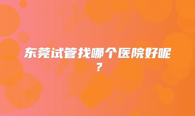 东莞试管找哪个医院好呢?