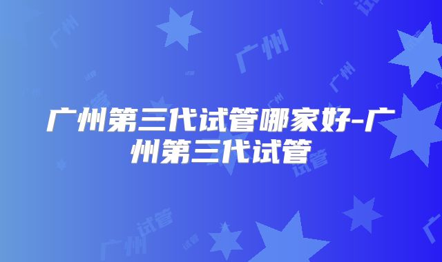 广州第三代试管哪家好-广州第三代试管