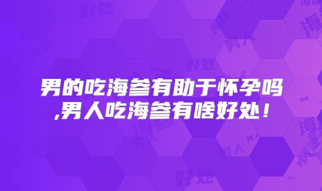 男的吃海参有助于怀孕吗,男人吃海参有啥好处！
