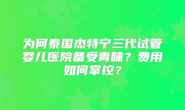 为何泰国杰特宁三代试管婴儿医院备受青睐？费用如何掌控？