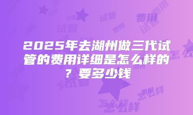 2025年去湖州做三代试管的费用详细是怎么样的？要多少钱