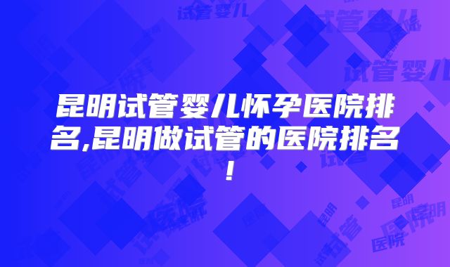 昆明试管婴儿怀孕医院排名,昆明做试管的医院排名!