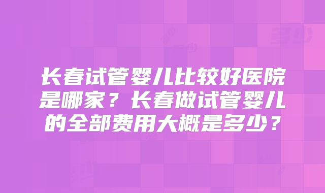 长春试管婴儿比较好医院是哪家？长春做试管婴儿的全部费用大概是多少？