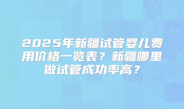 2025年新疆试管婴儿费用价格一览表?新疆哪里做试管成功率高?