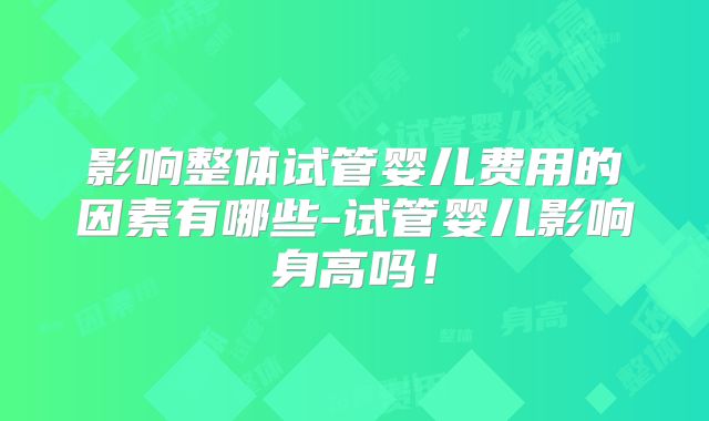 影响整体试管婴儿费用的因素有哪些-试管婴儿影响身高吗！