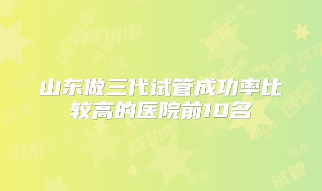 山东做三代试管成功率比较高的医院前10名