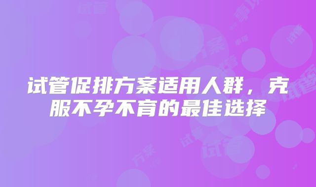 试管促排方案适用人群，克服不孕不育的最佳选择