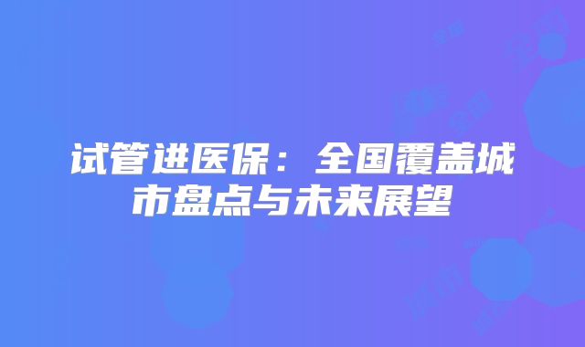 试管进医保：全国覆盖城市盘点与未来展望