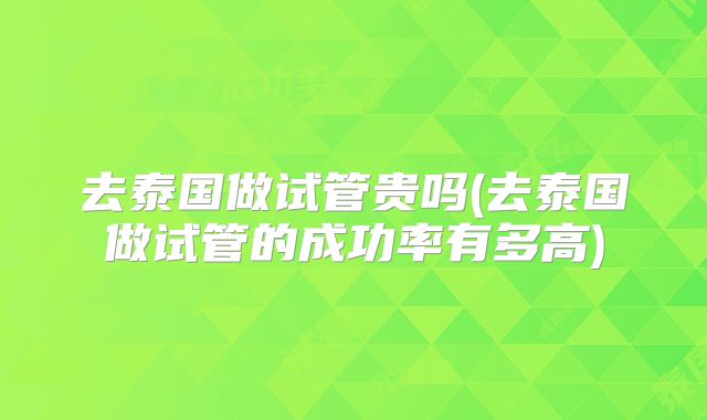 去泰国做试管贵吗(去泰国做试管的成功率有多高)