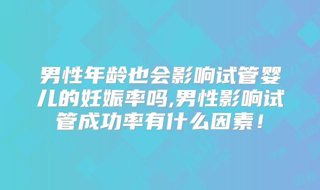 男性年龄也会影响试管婴儿的妊娠率吗,男性影响试管成功率有什么因素！