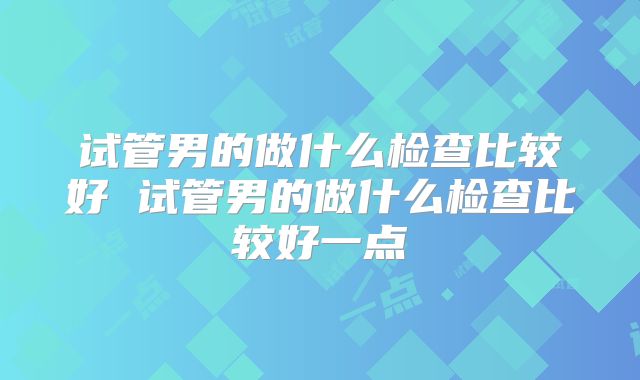 试管男的做什么检查比较好 试管男的做什么检查比较好一点