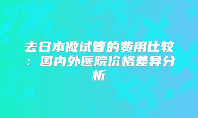 去日本做试管的费用比较：国内外医院价格差异分析