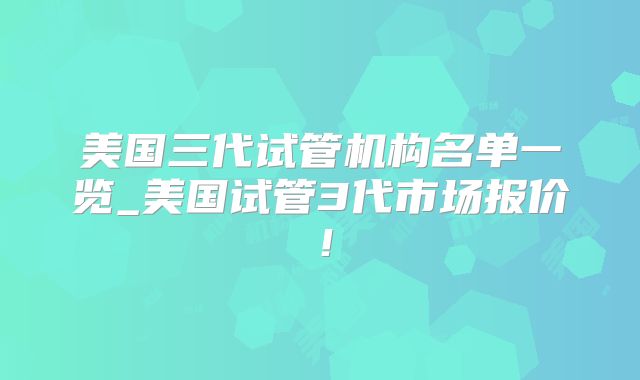 美国三代试管机构名单一览_美国试管3代市场报价！