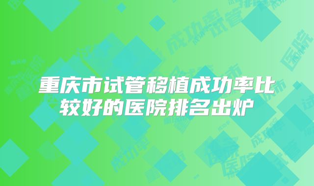 重庆市试管移植成功率比较好的医院排名出炉