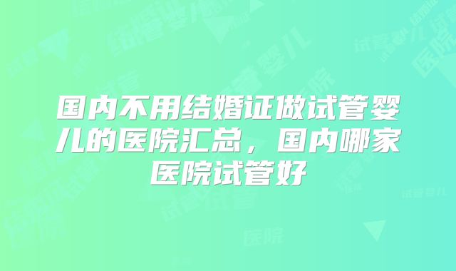 国内不用结婚证做试管婴儿的医院汇总，国内哪家医院试管好