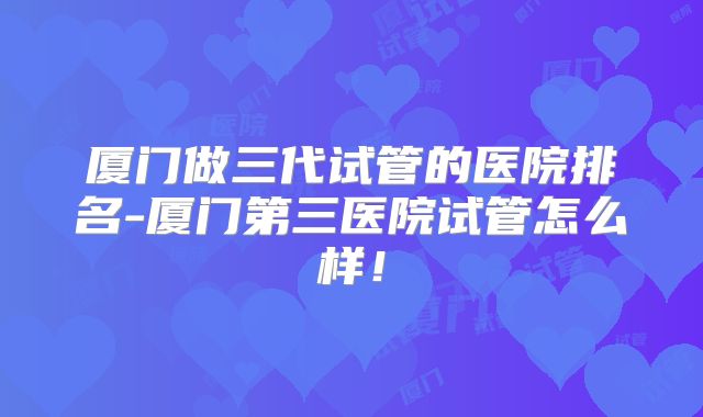 厦门做三代试管的医院排名-厦门第三医院试管怎么样!