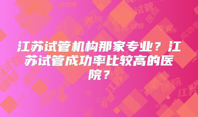 江苏试管机构那家专业？江苏试管成功率比较高的医院？
