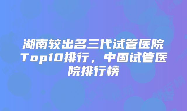 湖南较出名三代试管医院Top10排行，中国试管医院排行榜