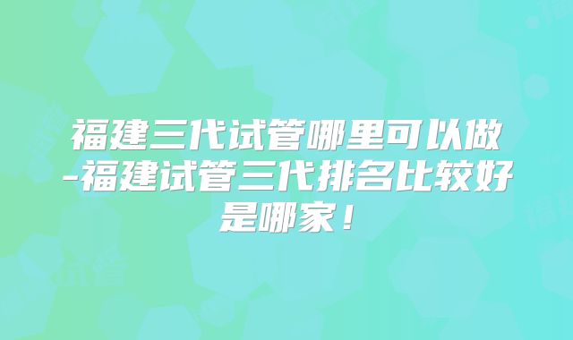 福建三代试管哪里可以做-福建试管三代排名比较好是哪家!