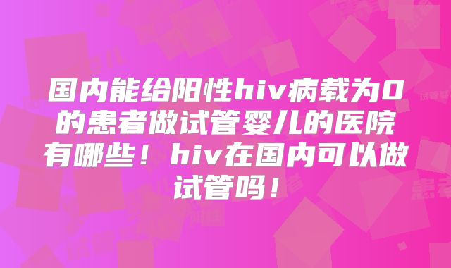 国内能给阳性hiv病载为0的患者做试管婴儿的医院有哪些！hiv在国内可以做试管吗！