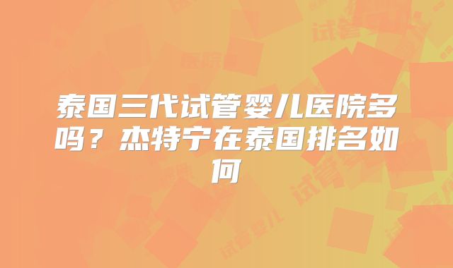 泰国三代试管婴儿医院多吗？杰特宁在泰国排名如何