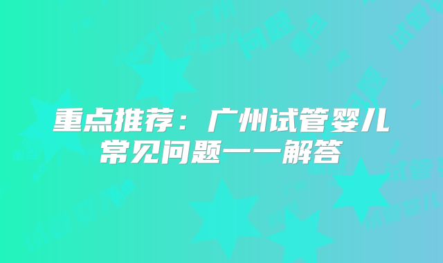 重点推荐：广州试管婴儿常见问题一一解答
