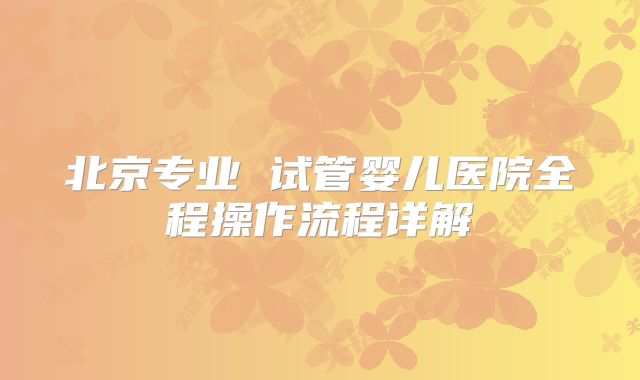 北京专业 试管婴儿医院全程操作流程详解