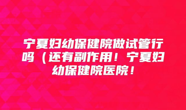 宁夏妇幼保健院做试管行吗(还有副作用!宁夏妇幼保健院医院!