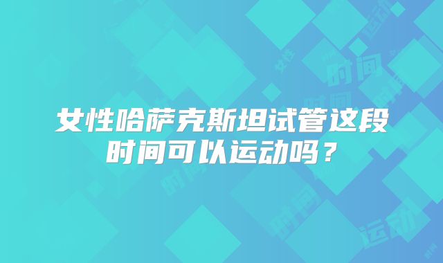 女性哈萨克斯坦试管这段时间可以运动吗？