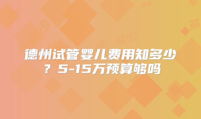 德州试管婴儿费用知多少？5-15万预算够吗