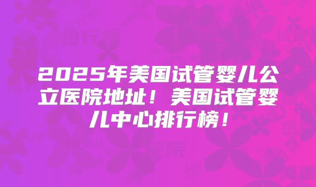 2025年美国试管婴儿公立医院地址!美国试管婴儿中心排行榜!