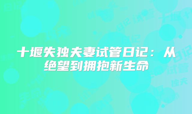 十堰失独夫妻试管日记:从绝望到拥抱新生命