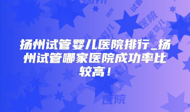 扬州试管婴儿医院排行_扬州试管哪家医院成功率比较高!