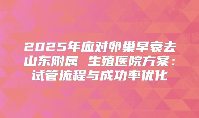 2025年应对卵巢早衰去山东附属 生殖医院方案：试管流程与成功率优化